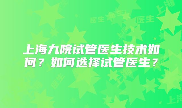 上海九院试管医生技术如何?如何选择试管医生?