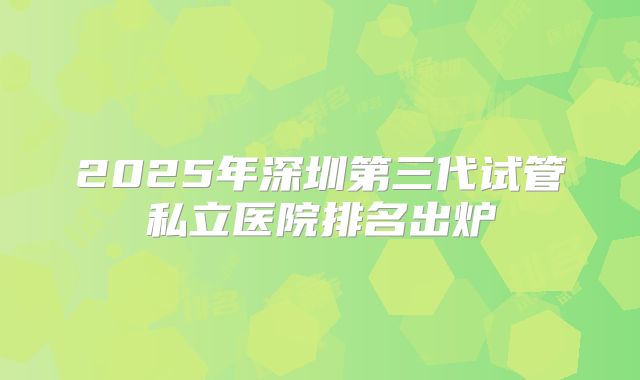 2025年深圳第三代试管私立医院排名出炉