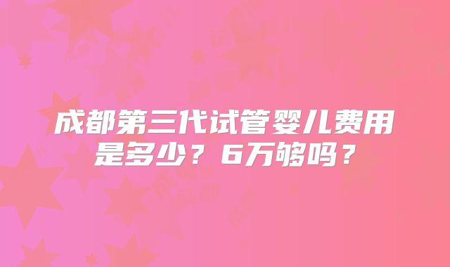 成都第三代试管婴儿费用是多少?6万够吗?