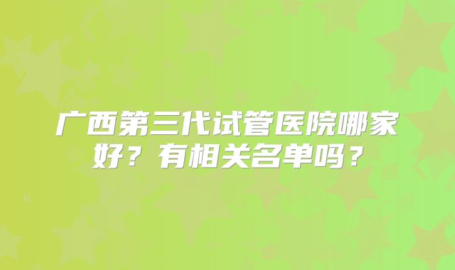 广西第三代试管医院哪家好?有相关名单吗?
