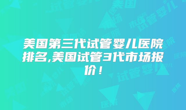 美国第三代试管婴儿医院排名,美国试管3代市场报价！