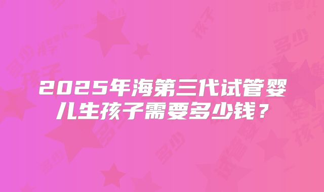 2025年海第三代试管婴儿生孩子需要多少钱？