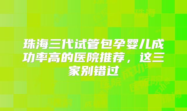 珠海三代试管包孕婴儿成功率高的医院推荐,这三家别错过