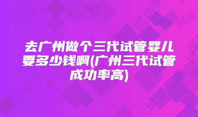 去广州做个三代试管婴儿要多少钱啊(广州三代试管成功率高)