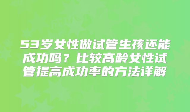 53岁女性做试管生孩还能成功吗？比较高龄女性试管提高成功率的方法详解