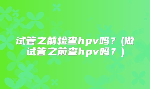 试管之前检查hpv吗？(做试管之前查hpv吗？)