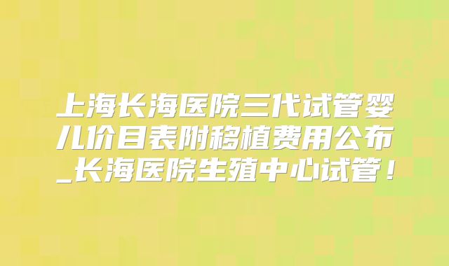 上海长海医院三代试管婴儿价目表附移植费用公布_长海医院生殖中心试管！