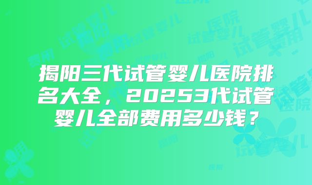 揭阳三代试管婴儿医院排名大全，20253代试管婴儿全部费用多少钱？