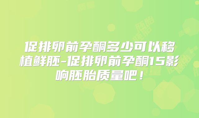 促排卵前孕酮多少可以移植鲜胚-促排卵前孕酮15影响胚胎质量吧！