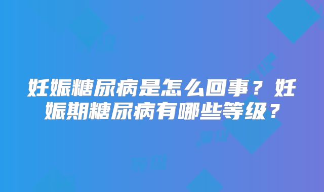 妊娠糖尿病是怎么回事?妊娠期糖尿病有哪些等级?