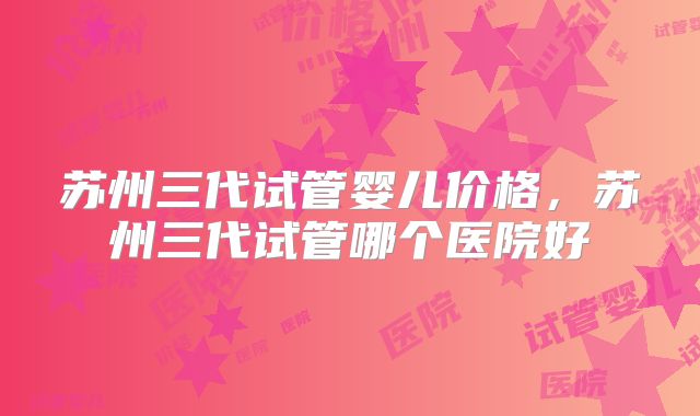 苏州三代试管婴儿价格，苏州三代试管哪个医院好