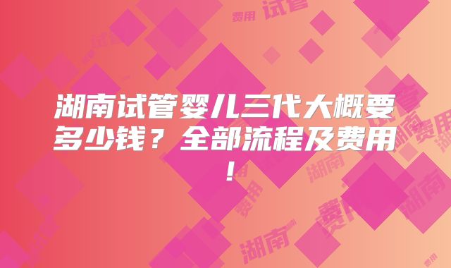 湖南试管婴儿三代大概要多少钱？全部流程及费用！