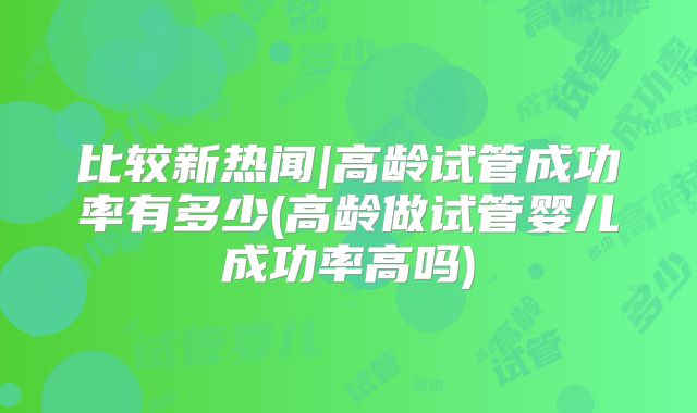 比较新热闻|高龄试管成功率有多少(高龄做试管婴儿成功率高吗)
