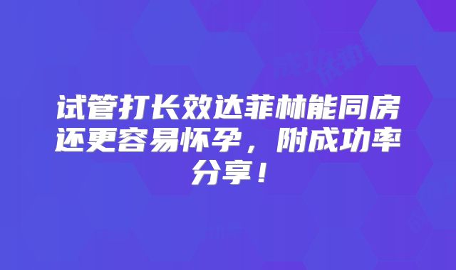 试管打长效达菲林能同房还更容易怀孕，附成功率分享！