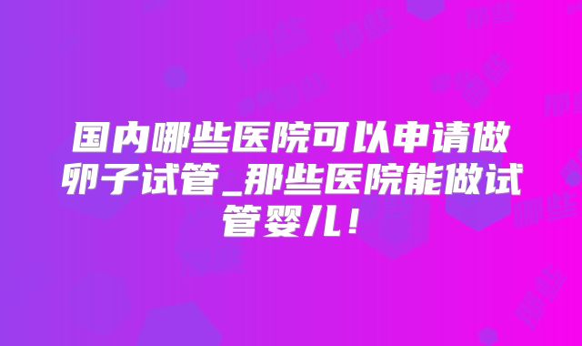 国内哪些医院可以申请做卵子试管_那些医院能做试管婴儿!