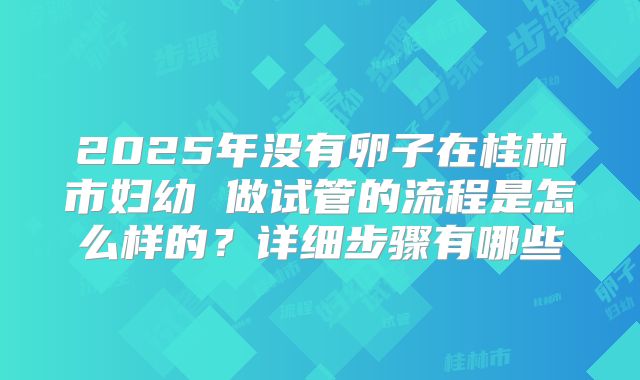 2025年没有卵子在桂林市妇幼 做试管的流程是怎么样的?详细步骤有哪些