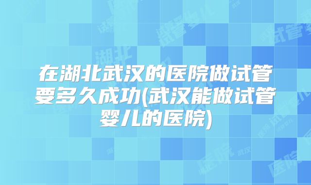 在湖北武汉的医院做试管要多久成功(武汉能做试管婴儿的医院)