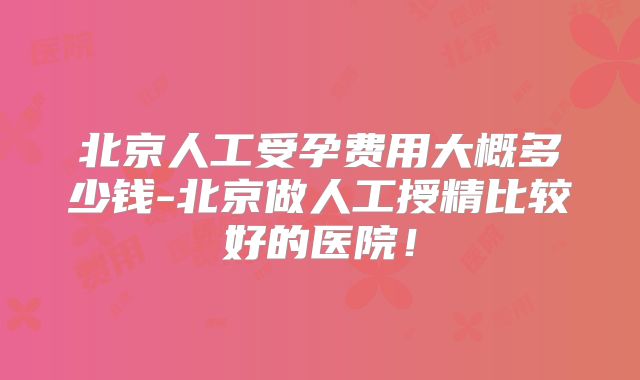 北京人工受孕费用大概多少钱-北京做人工授精比较好的医院！