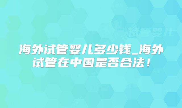 海外试管婴儿多少钱_海外试管在中国是否合法！