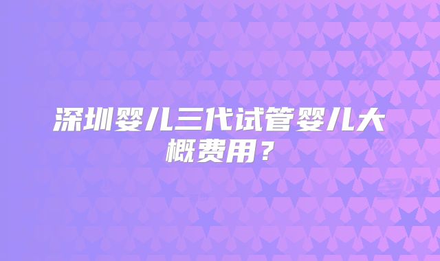 深圳婴儿三代试管婴儿大概费用?