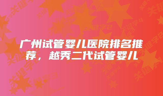 广州试管婴儿医院排名推荐,越秀二代试管婴儿