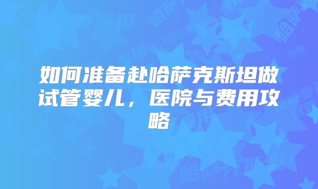 如何准备赴哈萨克斯坦做试管婴儿,医院与费用攻略