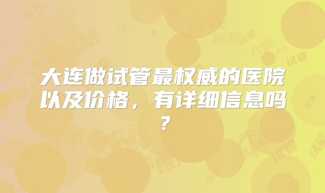 大连做试管最权威的医院以及价格,有详细信息吗?