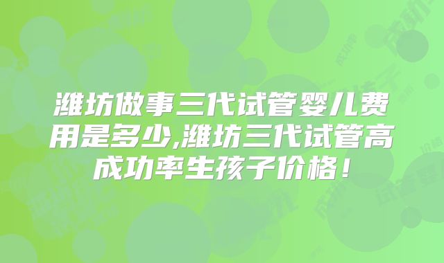 潍坊做事三代试管婴儿费用是多少,潍坊三代试管高成功率生孩子价格!
