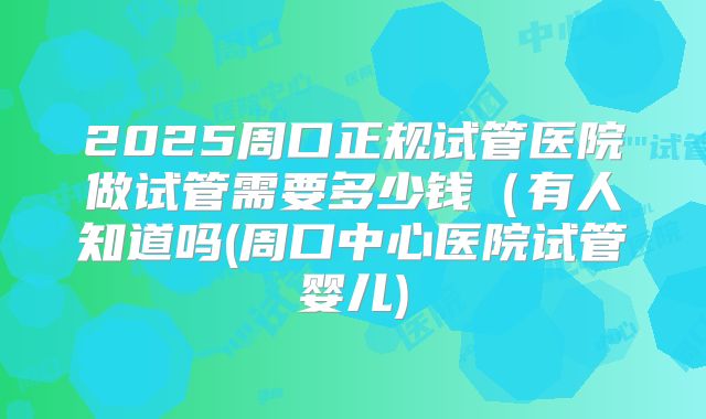 2025周口正规试管医院做试管需要多少钱（有人知道吗(周口中心医院试管婴儿)