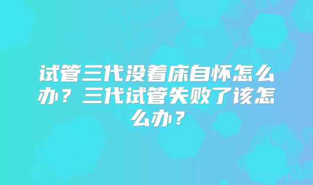 试管三代没着床自怀怎么办？三代试管失败了该怎么办？
