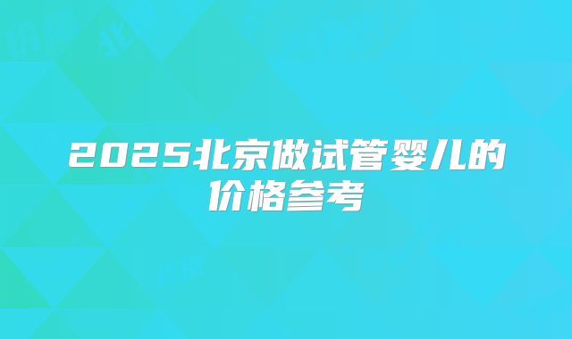 2025北京做试管婴儿的价格参考