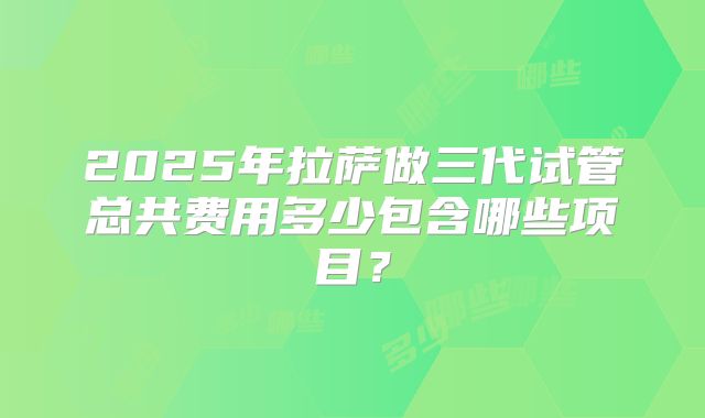 2025年拉萨做三代试管总共费用多少包含哪些项目？