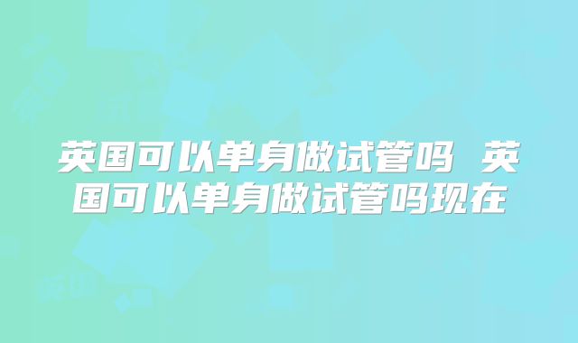 英国可以单身做试管吗 英国可以单身做试管吗现在