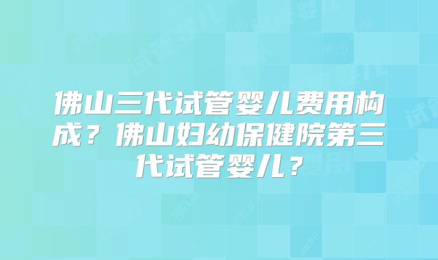 佛山三代试管婴儿费用构成?佛山妇幼保健院第三代试管婴儿?