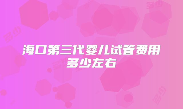 海口第三代婴儿试管费用多少左右