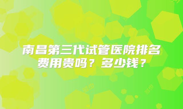 南昌第三代试管医院排名费用贵吗?多少钱?