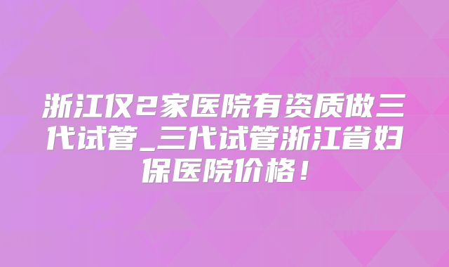 浙江仅2家医院有资质做三代试管_三代试管浙江省妇保医院价格！
