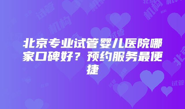 北京专业试管婴儿医院哪家口碑好?预约服务最便捷