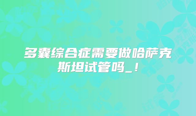 多囊综合症需要做哈萨克斯坦试管吗_！