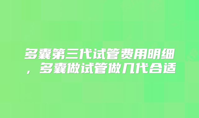 多囊第三代试管费用明细,多囊做试管做几代合适