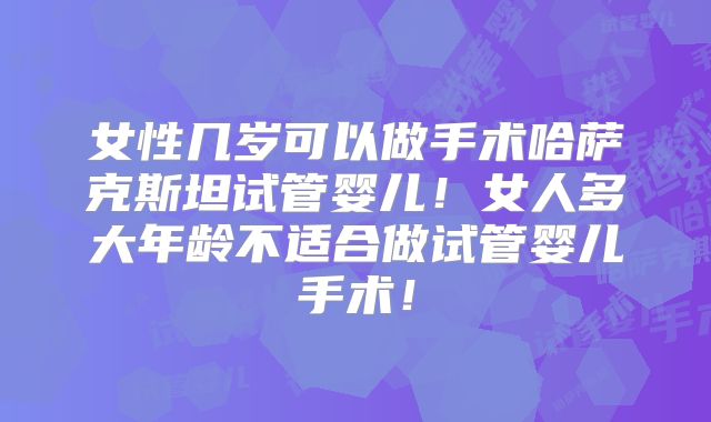 女性几岁可以做手术哈萨克斯坦试管婴儿！女人多大年龄不适合做试管婴儿手术！