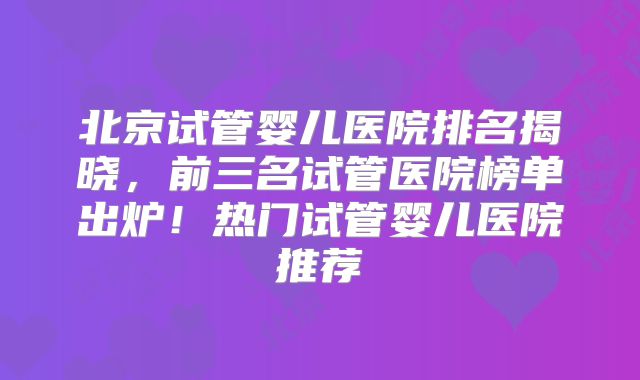 北京试管婴儿医院排名揭晓，前三名试管医院榜单出炉！热门试管婴儿医院推荐