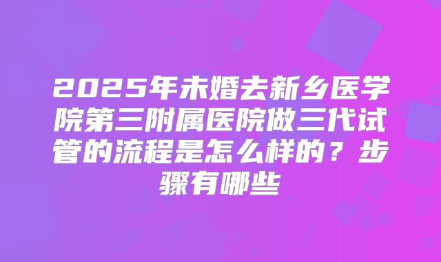 2025年未婚去新乡医学院第三附属医院做三代试管的流程是怎么样的?步骤有哪些