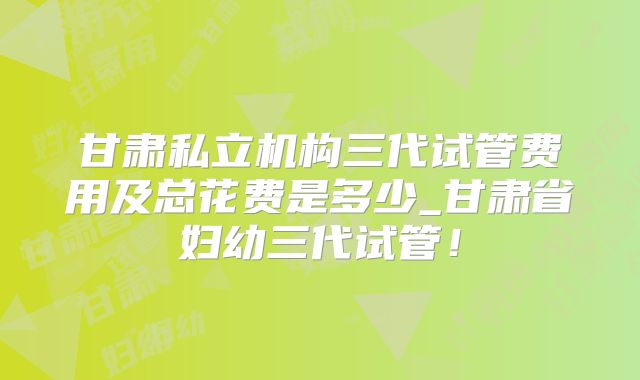 甘肃私立机构三代试管费用及总花费是多少_甘肃省妇幼三代试管!