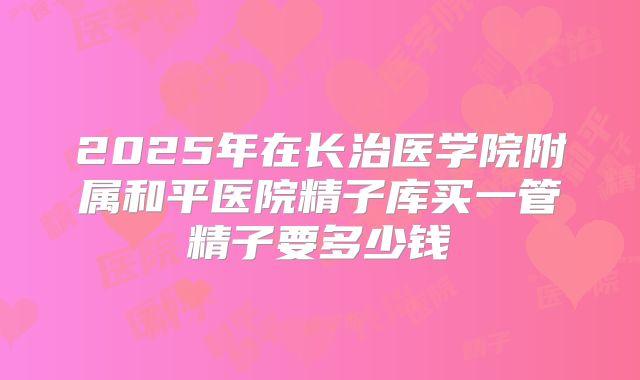 2025年在长治医学院附属和平医院精子库买一管精子要多少钱