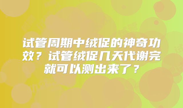 试管周期中绒促的神奇功效？试管绒促几天代谢完就可以测出来了？