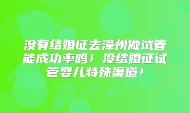 没有结婚证去漳州做试管能成功率吗！没结婚证试管婴儿特殊渠道！