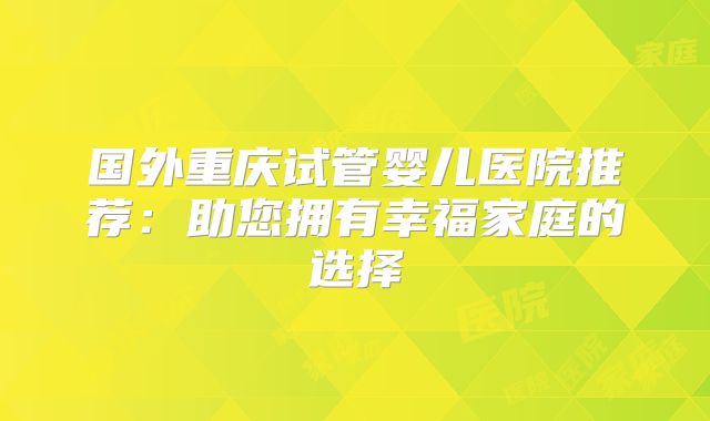 国外重庆试管婴儿医院推荐:助您拥有幸福家庭的选择