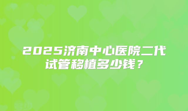 2025济南中心医院二代试管移植多少钱？