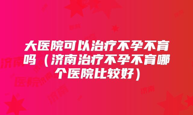 大医院可以治疗不孕不育吗（济南治疗不孕不育哪个医院比较好）